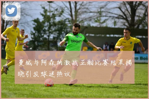 曼城与阿森纳激战正酣比赛结果揭晓引发球迷热议