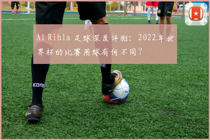 Al Rihla 足球深度评测：2022年世界杯的比赛用球有何不同？